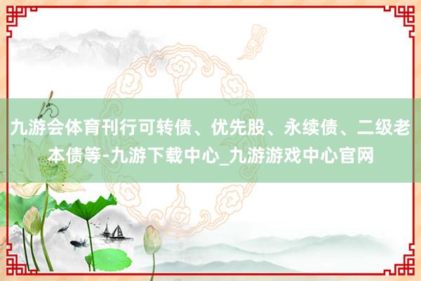 九游会体育刊行可转债、优先股、永续债、二级老本债等-九游下载中心_九游游戏中心官网