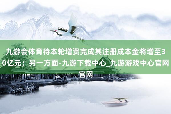 九游会体育待本轮增资完成其注册成本金将增至30亿元；另一方面-九游下载中心_九游游戏中心官网