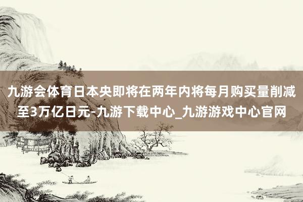 九游会体育日本央即将在两年内将每月购买量削减至3万亿日元-九游下载中心_九游游戏中心官网