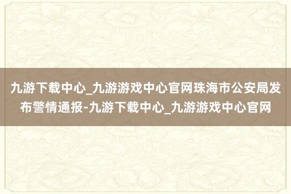 九游下载中心_九游游戏中心官网珠海市公安局发布警情通报-九游下载中心_九游游戏中心官网