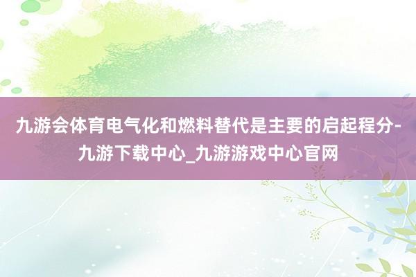 九游会体育电气化和燃料替代是主要的启起程分-九游下载中心_九游游戏中心官网