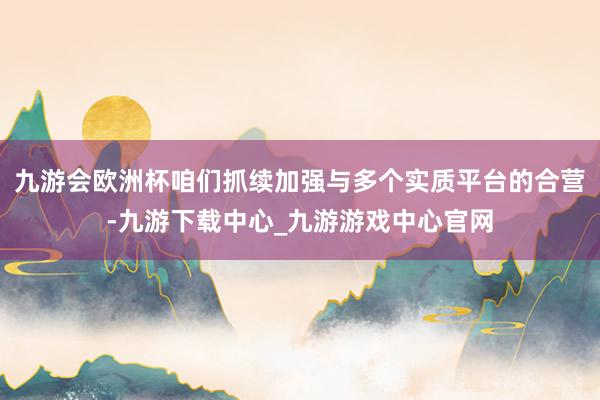 九游会欧洲杯咱们抓续加强与多个实质平台的合营-九游下载中心_九游游戏中心官网