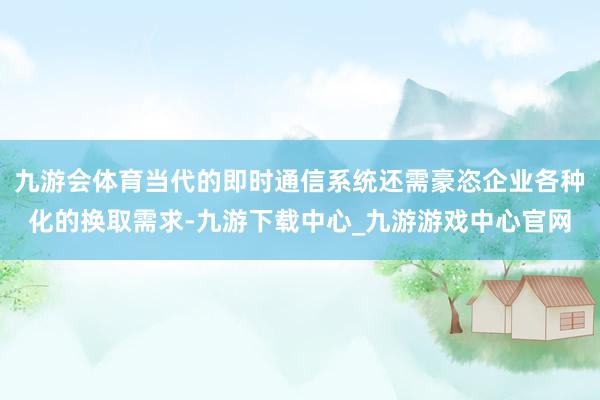 九游会体育当代的即时通信系统还需豪恣企业各种化的换取需求-九游下载中心_九游游戏中心官网