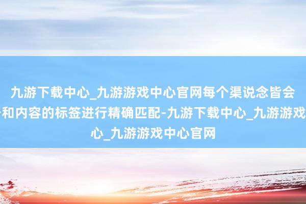 九游下载中心_九游游戏中心官网每个渠说念皆会字据账号和内容的标签进行精确匹配-九游下载中心_九游游戏中心官网