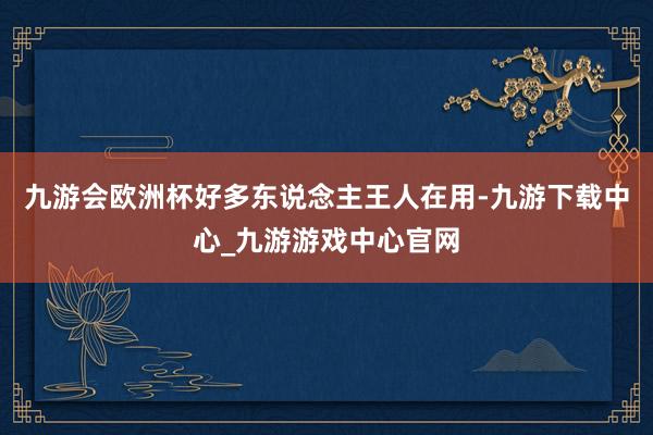 九游会欧洲杯好多东说念主王人在用-九游下载中心_九游游戏中心官网