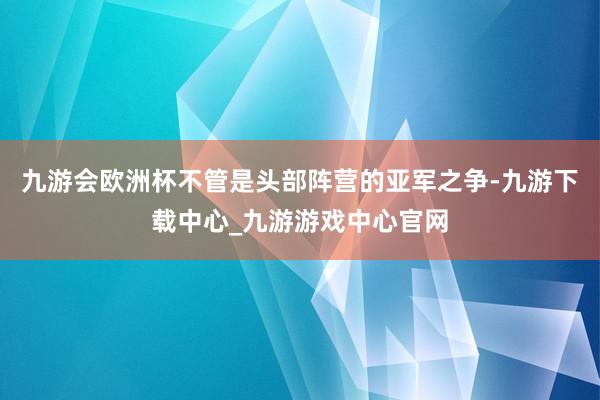 九游会欧洲杯不管是头部阵营的亚军之争-九游下载中心_九游游戏中心官网