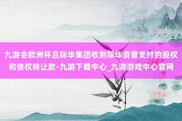 九游会欧洲杯且际华集团收到际华资管支付的股权和债权转让款-九游下载中心_九游游戏中心官网