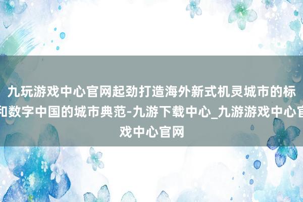 九玩游戏中心官网起劲打造海外新式机灵城市的标杆和数字中国的城市典范-九游下载中心_九游游戏中心官网