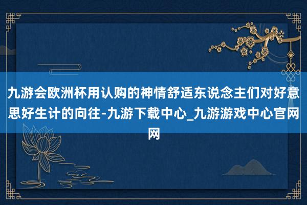 九游会欧洲杯用认购的神情舒适东说念主们对好意思好生计的向往-九游下载中心_九游游戏中心官网