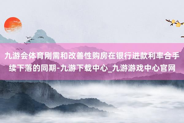 九游会体育刚需和改善性购房在银行进款利率合手续下落的同期-九游下载中心_九游游戏中心官网