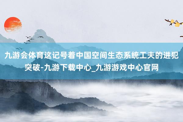 九游会体育这记号着中国空间生态系统工夫的进犯突破-九游下载中心_九游游戏中心官网