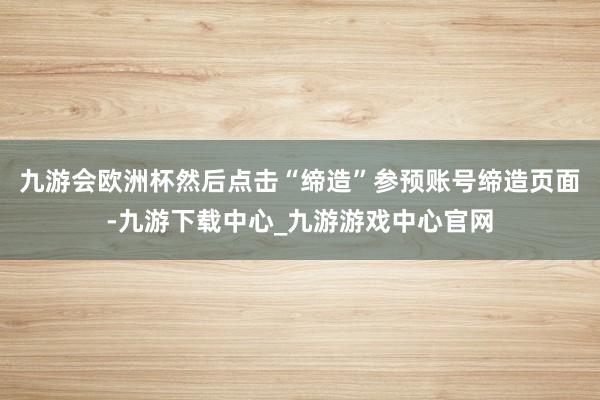 九游会欧洲杯然后点击“缔造”参预账号缔造页面-九游下载中心_九游游戏中心官网