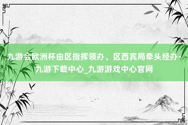 九游会欧洲杯由区指挥领办、区西宾局牵头经办-九游下载中心_九游游戏中心官网