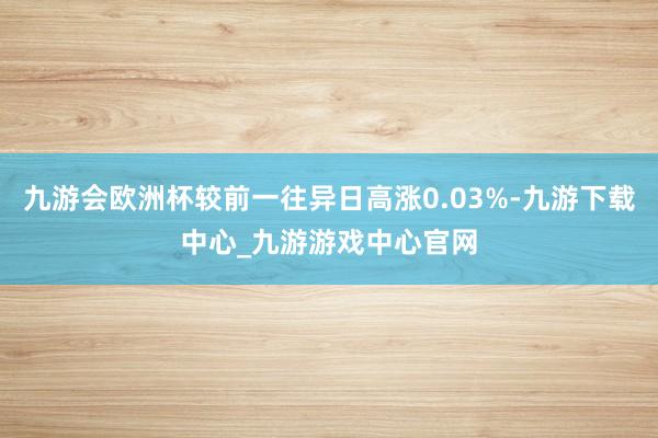 九游会欧洲杯较前一往异日高涨0.03%-九游下载中心_九游游戏中心官网