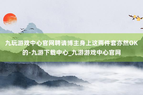 九玩游戏中心官网聘请博主身上这两件套亦然OK的-九游下载中心_九游游戏中心官网