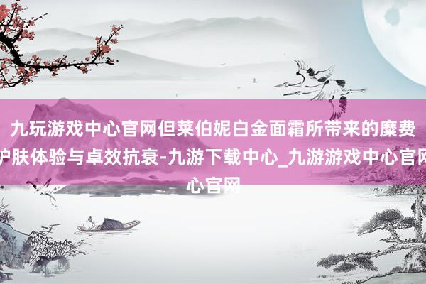 九玩游戏中心官网但莱伯妮白金面霜所带来的糜费护肤体验与卓效抗衰-九游下载中心_九游游戏中心官网