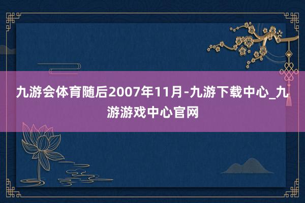 九游会体育随后2007年11月-九游下载中心_九游游戏中心官网