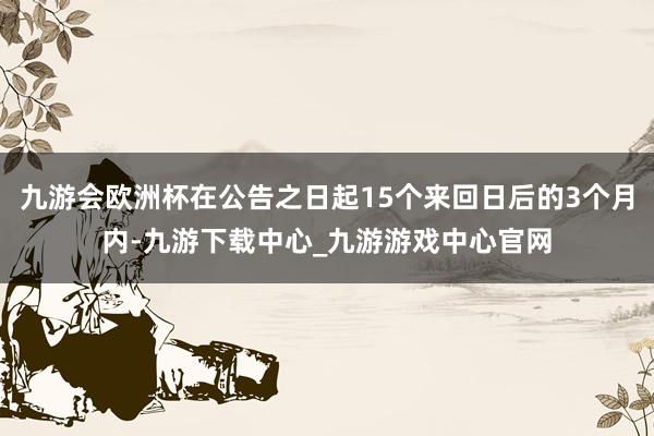 九游会欧洲杯在公告之日起15个来回日后的3个月内-九游下载中心_九游游戏中心官网