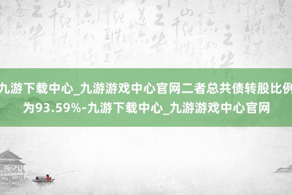 九游下载中心_九游游戏中心官网二者总共债转股比例为93.59%-九游下载中心_九游游戏中心官网