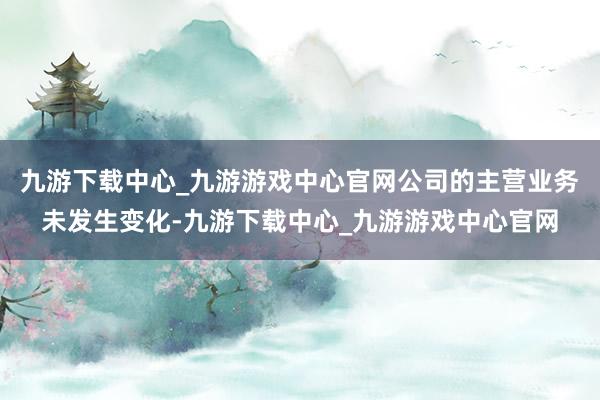 九游下载中心_九游游戏中心官网公司的主营业务未发生变化-九游下载中心_九游游戏中心官网