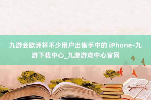 九游会欧洲杯不少用户出售手中的 iPhone-九游下载中心_九游游戏中心官网