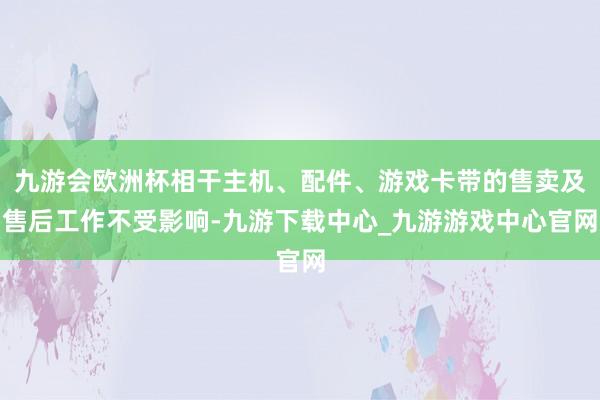 九游会欧洲杯相干主机、配件、游戏卡带的售卖及售后工作不受影响-九游下载中心_九游游戏中心官网