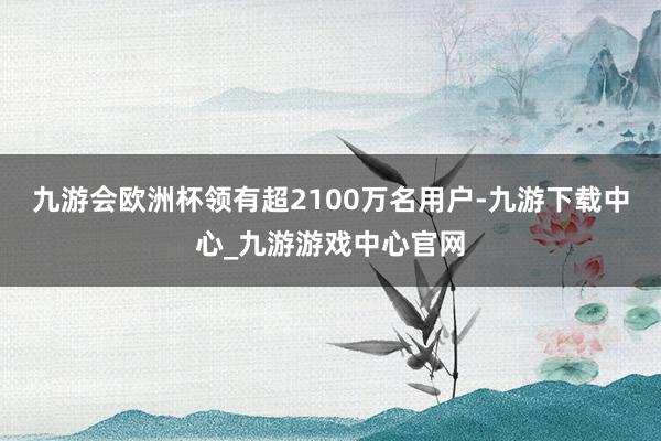 九游会欧洲杯领有超2100万名用户-九游下载中心_九游游戏中心官网