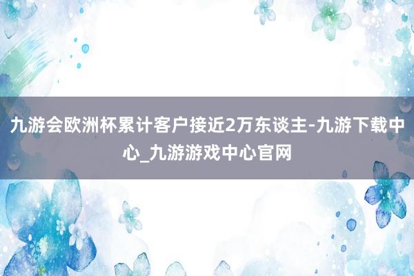 九游会欧洲杯累计客户接近2万东谈主-九游下载中心_九游游戏中心官网