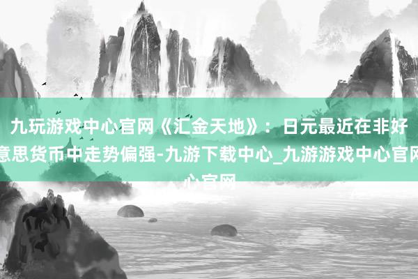 九玩游戏中心官网《汇金天地》：日元最近在非好意思货币中走势偏强-九游下载中心_九游游戏中心官网