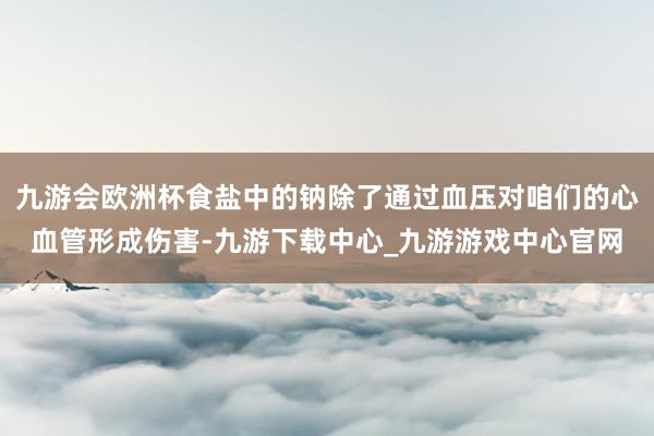 九游会欧洲杯食盐中的钠除了通过血压对咱们的心血管形成伤害-九游下载中心_九游游戏中心官网