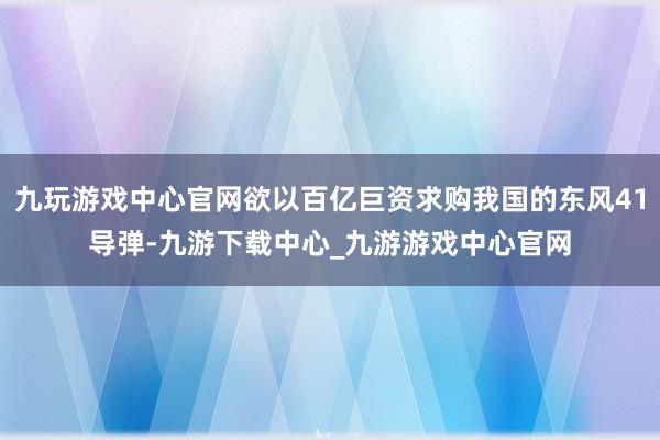 九玩游戏中心官网欲以百亿巨资求购我国的东风41导弹-九游下载中心_九游游戏中心官网