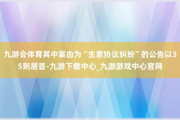 九游会体育其中案由为“生意协议纠纷”的公告以35则居首-九游下载中心_九游游戏中心官网