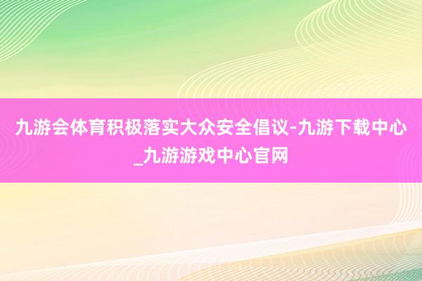 九游会体育积极落实大众安全倡议-九游下载中心_九游游戏中心官网