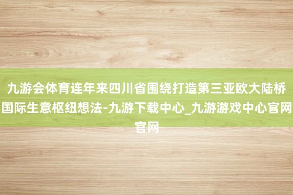 九游会体育连年来四川省围绕打造第三亚欧大陆桥国际生意枢纽想法-九游下载中心_九游游戏中心官网