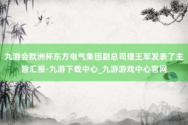 九游会欧洲杯东方电气集团副总司理王军发表了主旨汇报-九游下载中心_九游游戏中心官网