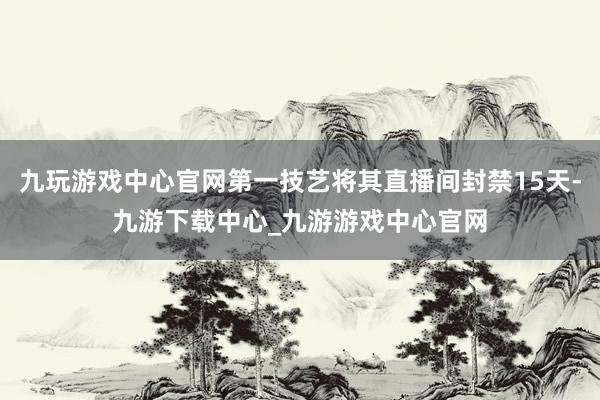 九玩游戏中心官网第一技艺将其直播间封禁15天-九游下载中心_九游游戏中心官网