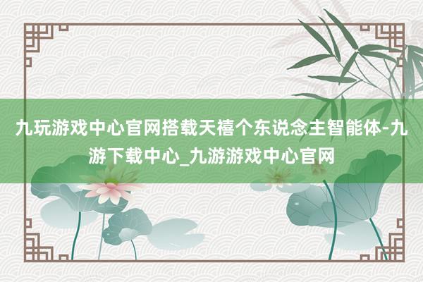 九玩游戏中心官网搭载天禧个东说念主智能体-九游下载中心_九游游戏中心官网