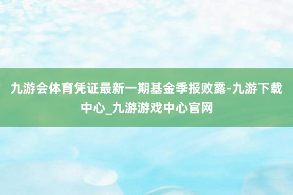 九游会体育凭证最新一期基金季报败露-九游下载中心_九游游戏中心官网