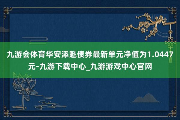 九游会体育华安添魁债券最新单元净值为1.0447元-九游下载中心_九游游戏中心官网