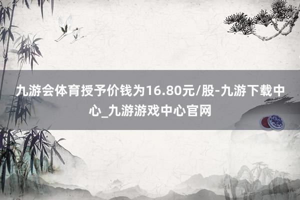 九游会体育授予价钱为16.80元/股-九游下载中心_九游游戏中心官网