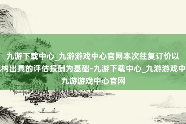 九游下载中心_九游游戏中心官网本次往复订价以评估机构出具的评估报酬为基础-九游下载中心_九游游戏中心官网