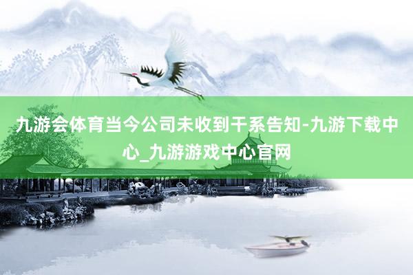 九游会体育当今公司未收到干系告知-九游下载中心_九游游戏中心官网