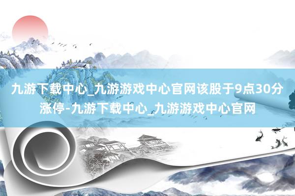 九游下载中心_九游游戏中心官网该股于9点30分涨停-九游下载中心_九游游戏中心官网