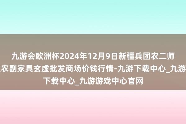 九游会欧洲杯2024年12月9日新疆兵团农二师库尔勒市孔雀农副家具玄虚批发商场价钱行情-九游下载中心_九游游戏中心官网