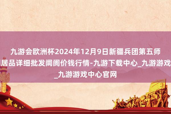 九游会欧洲杯2024年12月9日新疆兵团第五师三和农副居品详细批发阛阓价钱行情-九游下载中心_九游游戏中心官网