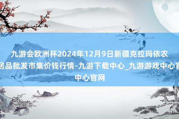 九游会欧洲杯2024年12月9日新疆克拉玛依农副居品批发市集价钱行情-九游下载中心_九游游戏中心官网