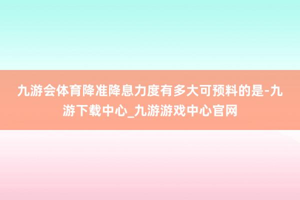 九游会体育　　降准降息力度有多大　　可预料的是-九游下载中心_九游游戏中心官网