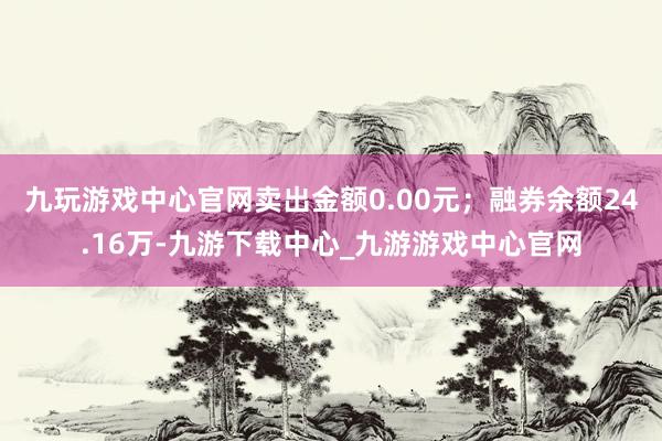 九玩游戏中心官网卖出金额0.00元；融券余额24.16万-九游下载中心_九游游戏中心官网