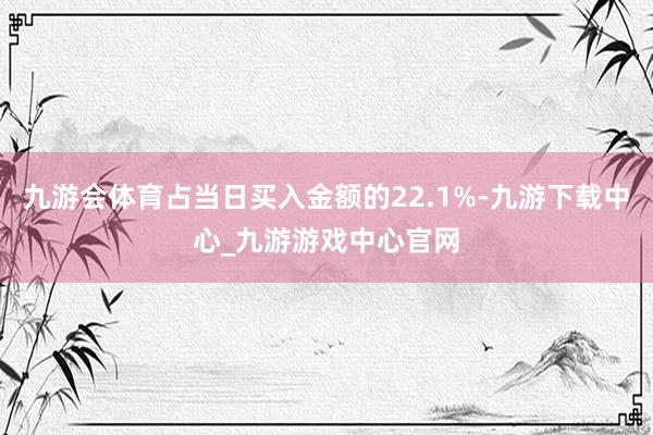 九游会体育占当日买入金额的22.1%-九游下载中心_九游游戏中心官网