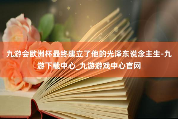 九游会欧洲杯最终建立了他的光泽东说念主生-九游下载中心_九游游戏中心官网